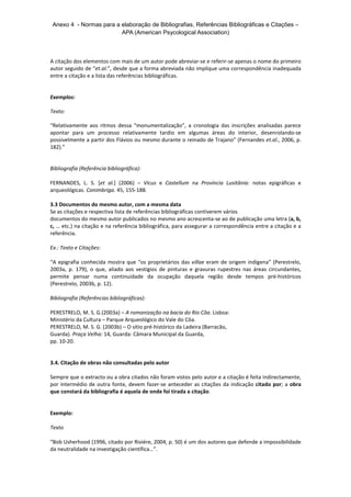 Anexo 4 - Normas para a elaboração de Bibliografias, Referências Bibliográficas e Citações –
APA (American Psycological Association)
A citação dos elementos com mais de um autor pode abreviar-se e referir-se apenas o nome do primeiro
autor seguido de “et.al.”, desde que a forma abreviada não implique uma correspondência inadequada
entre a citação e a lista das referências bibliográficas.
Exemplos:
Texto:
“Relativamente aos ritmos dessa “monumentalização”, a cronologia das inscrições analisadas parece
apontar para um processo relativamente tardio em algumas áreas do interior, desenrolando-se
possivelmente a partir dos Flávios ou mesmo durante o reinado de Trajano” (Fernandes et.al., 2006, p.
182).”
Bibliografia (Referência bibliográfica):
FERNANDES, L. S. [et al.] (2006) – Vicus e Castellum na Província Lusitânia: notas epigráficas e
arqueológicas. Conimbriga. 45, 155-188.
3.3 Documentos do mesmo autor, com a mesma data
Se as citações e respectiva lista de referências bibliográficas contiverem vários
documentos do mesmo autor publicados no mesmo ano acrescenta-se ao de publicação uma letra (a, b,
c, … etc.) na citação e na referência bibliográfica, para assegurar a correspondência entre a citação e a
referência.
Ex.: Texto e Citações:
“A epigrafia conhecida mostra que “os proprietários das villae eram de origem indígena” (Perestrelo,
2003a, p. 179), o que, aliado aos vestígios de pinturas e gravuras rupestres nas áreas circundantes,
permite pensar numa continuidade da ocupação daquela região desde tempos pré-históricos
(Perestrelo, 2003b, p. 12).
Bibliografia (Referências bibliográficas):
PERESTRELO, M. S. G.(2003a) – A romanização na bacia do Rio Côa. Lisboa:
Ministério da Cultura – Parque Arqueológico do Vale do Côa.
PERESTRELO, M. S. G. (2003b) – O sítio pré-histórico da Ladeira (Barracão,
Guarda). Praça Velha: 14, Guarda: Câmara Municipal da Guarda,
pp. 10-20.
3.4. Citação de obras não consultadas pelo autor
Sempre que o extracto ou a obra citados não foram vistos pelo autor e a citação é feita indirectamente,
por intermédio de outra fonte, devem fazer-se anteceder as citações da indicação citado por; a obra
que constará da bibliografia é aquela de onde foi tirada a citação.
Exemplo:
Texto
“Bob Usherhood (1996, citado por Riviére, 2004, p. 50) é um dos autores que defende a impossibilidade
da neutralidade na investigação científica…”.
 