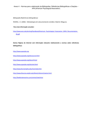 Anexo 4 - Normas para a elaboração de Bibliografias, Referências Bibliográficas e Citações –
APA (American Psycological Association)
Bibliografia (Referências bibliográficas):
RIVIERE, J. C. (2004) – Metodología de la documentación científica. Madrid: Alfaguara.
Para mais informação consultar:
http://www.wisc.edu/writing/Handbook/American_Psychological_Association_(APA)_Documentation_
M.pdf
Outras Páginas da Internet com informação relevante relativamente a normas sobre referências
bibliográficas:
http://www.apastyle.org
http://www.apastyle.org/elecsource.html
http://www.apastyle.org/elecref.html
http://www.apastyle.org/electext.html
http://www.lib.memphis.edu/instr/style.htm
http://www.libraries.wright.edu/libnet/referen/citation.html
http://bedfordstmartins.com/online/cite6.html
 