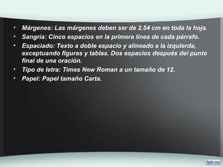 • Márgenes: Las márgenes deben ser de 2.54 cm en toda la hoja.
• Sangría: Cinco espacios en la primera línea de cada párrafo.
• Espaciado: Texto a doble espacio y alineado a la izquierda,
exceptuando figuras y tablas. Dos espacios después del punto
final de una oración.
• Tipo de letra: Times New Roman a un tamaño de 12.
• Papel: Papel tamaño Carta.
 