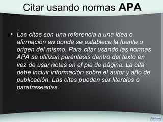 Citar usando normas APA
• Las citas son una referencia a una idea o
afirmación en donde se establece la fuente o
origen del mismo. Para citar usando las normas
APA se utilizan paréntesis dentro del texto en
vez de usar notas en el pie de página. La cita
debe incluir información sobre el autor y año de
publicación. Las citas pueden ser literales o
parafraseadas.
 