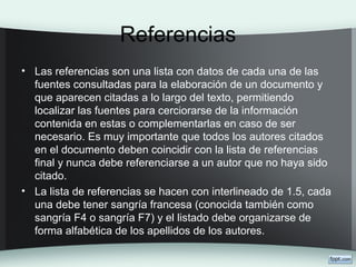 Referencias
• Las referencias son una lista con datos de cada una de las
fuentes consultadas para la elaboración de un documento y
que aparecen citadas a lo largo del texto, permitiendo
localizar las fuentes para cerciorarse de la información
contenida en estas o complementarlas en caso de ser
necesario. Es muy importante que todos los autores citados
en el documento deben coincidir con la lista de referencias
final y nunca debe referenciarse a un autor que no haya sido
citado.
• La lista de referencias se hacen con interlineado de 1.5, cada
una debe tener sangría francesa (conocida también como
sangría F4 o sangría F7) y el listado debe organizarse de
forma alfabética de los apellidos de los autores.
 