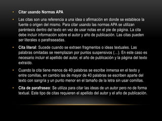 • Citar usando Normas APA
• Las citas son una referencia a una idea o afirmación en donde se establece la
fuente o origen del mismo. Para citar usando las normas APA se utilizan
paréntesis dentro del texto en vez de usar notas en el pie de página. La cita
debe incluir información sobre el autor y año de publicación. Las citas pueden
ser literales o parafraseadas.
• Cita literal: Sucede cuando se extraen fragmentos o ideas textuales. Las
palabras omitadas se reemplazan por puntos suspensivos (…). En este caso es
necesario incluir el apellido del autor, el año de publicación y la página del texto
extraído.
• Cuando la cita tiene menos de 40 palabras se escribe inmersa en el texto y
entre comillas, en cambio las de mayor de 40 palabras se escriben aparte del
texto con sangría y un punto menor en el tamaño de la letra sin usar comillas.
• Cita de parafraseo: Se utiliza para citar las ideas de un autor pero no de forma
textual. Este tipo de citas requieren el apellido del autor y el año de publicación.
 