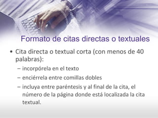 Formato de citas directas o textuales
• Cita directa o textual corta (con menos de 40 
palabras):
– incorpórela en el texto
– enciérrela entre comillas dobles
– incluya entre paréntesis y al final de la cita, el 
número de la página donde está localizada la cita 
textual.
 