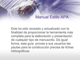 Manual Estilo APA
Este ha sido revisado y actualizado con la
finalidad de proporcionar la herramienta más
completa para la elaboración y presentación
de cualquier tipo de manuscrito. De igual
forma, esta guía provee a sus usuarios las
pautas para la construcción precisa de fichas
bibliográficas.
 