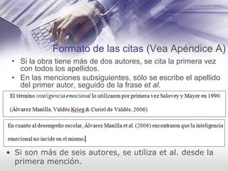 Formato de las citas (Vea Apéndice A)
• Si la obra tiene más de dos autores, se cita la primera vez
con todos los apellidos.
• En las menciones subsiguientes, sólo se escribe el apellido
del primer autor, seguido de la frase et al.
• Si son más de seis autores, se utiliza et al. desde la
primera mención.
 