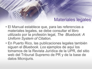Materiales legales
• El Manual establece que, para las referencias a
materiales legales, se debe consultar el libro
utilizado por la profesión legal, The Bluebook: A
Uniform System of Citation.
• En Puerto Rico, las publicaciones legales también
siguen el Bluebook. Los ejemplos de aquí los
tomamos de la Revista Jurídica de la UPR, del sitio
web del Tribunal Supremo de PR y de la base de
datos Microjuris.
 