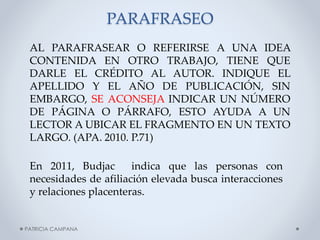 PARAFRASEO
AL PARAFRASEAR O REFERIRSE A UNA IDEA
CONTENIDA EN OTRO TRABAJO, TIENE QUE
DARLE EL CRÉDITO AL AUTOR. INDIQUE EL
APELLIDO Y EL AÑO DE PUBLICACIÓN, SIN
EMBARGO, SE ACONSEJA INDICAR UN NÚMERO
DE PÁGINA O PÁRRAFO, ESTO AYUDA A UN
LECTOR A UBICAR EL FRAGMENTO EN UN TEXTO
LARGO. (APA. 2010. P.71)
En 2011, Budjac
indica que las personas con
necesidades de afiliación elevada busca interacciones
y relaciones placenteras.

PATRICIA CAMPANA

 