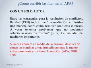 ¿Cómo escribir las fuentes en APA?
CON UN SOLO AUTOR
Entre las estrategias para la resolución de conflictos,
Randall (1998) indica que “La mediación suministra
una manera sobre cómo resolver conflictos intensos.
A veces tenemos problemas que no podemos
solucionar nosotros mismos” (p. 17). La habilidad de
mediar es importante.
Si la cita aparece en medio de la oración, después de
cerrar las comillas anota inmediatamente la fuente
entre paréntesis y continúe la oración. (APA, 2010,p.
170)
PATRICIA CAMPANA

 