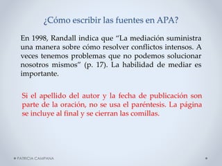 ¿Cómo escribir las fuentes en APA?
En 1998, Randall indica que “La mediación suministra
una manera sobre cómo resolver conflictos intensos. A
veces tenemos problemas que no podemos solucionar
nosotros mismos” (p. 17). La habilidad de mediar es
importante.
Si el apellido del autor y la fecha de publicación son
parte de la oración, no se usa el paréntesis. La página
se incluye al final y se cierran las comillas.

PATRICIA CAMPANA

 
