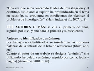 “Una vez que se ha concebido la idea de investigación y el
científico, estudiante o experto ha profundizado en el tema
en cuestión, se encuentra en condiciones de plantear el
problema de investigación”. (Hernández, et al., 2007, p. 8).
SEIS AUTORES O MÁS: se cita el primero de ellos,
seguido por et el. y año para la primera y subsecuentes.
Autores no identificados o anónimos:
Los trabajos no identificados, se insertan en las primeras
palabras de la entrada de la lista de referencias (título, año,
etc.)
Cuanto el autor de un trabajo se designa “anónimo” cite
utilizando las palabra anónimo seguido por coma, fecha y
página) (Anónimo, 2010, p. 40).
PATRICIA CAMPANA

 