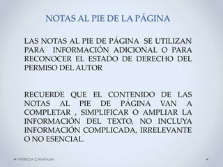 NOTAS AL PIE DE LA PÁGINA
LAS NOTAS AL PIE DE PÁGINA SE UTILIZAN
PARA INFORMACIÓN ADICIONAL O PARA
RECONOCER EL ESTADO DE DERECHO DEL
PERMISO DEL AUTOR

RECUERDE QUE EL CONTENIDO DE LAS
NOTAS AL PIE DE PÁGINA VAN A
COMPLETAR , SIMPLIFICAR O AMPLIAR LA
INFORMACIÓN DEL TEXTO, NO INCLUYA
INFORMACIÓN COMPLICADA, IRRELEVANTE
O NO ESENCIAL.
PATRICIA CAMPANA

 