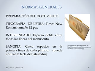 NORMAS GENERALES
PREPARACIÓN DEL DOCUMENTO:
TIPOGRAFÍA DE LETRA: Times New
Roman, tamaño 12 pts.

INTERLINEADO: Espacio doble entre
todas las líneas del manuscrito.
SANGRÍA: Cinco espacios en la
primera línea de cada párrafo… (puede
utilizar la tecla del tabulador)

PATRICIA CAMPANA

Recuperado, el 08 de septiembre de
http://fuentesdeciencia.files.wordpress.c
om/2008/11/documentos.jpg

 
