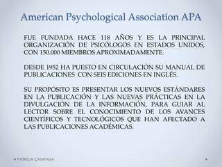 American Psychological Association APA
FUE FUNDADA HACE 118 AÑOS Y ES LA PRINCIPAL
ORGANIZACIÓN DE PSICÓLOGOS EN ESTADOS UNIDOS,
CON 150.000 MIEMBROS APROXIMADAMENTE.
DESDE 1952 HA PUESTO EN CIRCULACIÓN SU MANUAL DE
PUBLICACIONES CON SEIS EDICIONES EN INGLÉS.
SU PROPÓSITO ES PRESENTAR LOS NUEVOS ESTÁNDARES
EN LA PUBLICACIÓN Y LAS NUEVAS PRÁCTICAS EN LA
DIVULGACIÓN DE LA INFORMACIÓN, PARA GUIAR AL
LECTOR SOBRE EL CONOCIMIENTO DE LOS AVANCES
CIENTÍFICOS Y TECNOLÓGICOS QUE HAN AFECTADO A
LAS PUBLICACIONES ACADÉMICAS.

PATRICIA CAMPANA

 