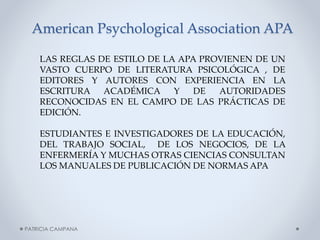 American Psychological Association APA
LAS REGLAS DE ESTILO DE LA APA PROVIENEN DE UN
VASTO CUERPO DE LITERATURA PSICOLÓGICA , DE
EDITORES Y AUTORES CON EXPERIENCIA EN LA
ESCRITURA ACADÉMICA Y
DE
AUTORIDADES
RECONOCIDAS EN EL CAMPO DE LAS PRÁCTICAS DE
EDICIÓN.
ESTUDIANTES E INVESTIGADORES DE LA EDUCACIÓN,
DEL TRABAJO SOCIAL, DE LOS NEGOCIOS, DE LA
ENFERMERÍA Y MUCHAS OTRAS CIENCIAS CONSULTAN
LOS MANUALES DE PUBLICACIÓN DE NORMAS APA

PATRICIA CAMPANA

 