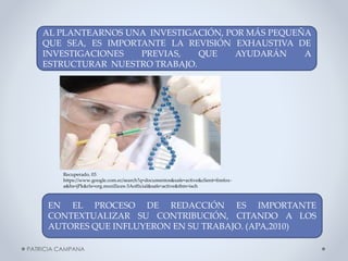 AL PLANTEARNOS UNA INVESTIGACIÓN, POR MÁS PEQUEÑA
QUE SEA, ES IMPORTANTE LA REVISIÓN EXHAUSTIVA DE
INVESTIGACIONES
PREVIAS,
QUE
AYUDARÁN
A
ESTRUCTURAR NUESTRO TRABAJO.

Recuperado, 03
https://www.google.com.ec/search?q=documentos&safe=active&client=firefoxa&hs=jPk&rls=org.mozilla:es-3Aofficial&safe=active&tbm=isch

EN EL PROCESO DE REDACCIÓN ES IMPORTANTE
CONTEXTUALIZAR SU CONTRIBUCIÓN, CITANDO A LOS
AUTORES QUE INFLUYERON EN SU TRABAJO. (APA,2010)
PATRICIA CAMPANA

 