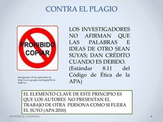 CONTRA EL PLAGIO

Recuperado, 03 de septiembre de
http://www.google.com/imghp?hl=es
&tab=wi

LOS INVESTIGADORES
NO AFIRMAN QUE
LAS
PALABRAS
E
IDEAS DE OTRO SEAN
SUYAS; DAN CRÉDITO
CUANDO ES DEBIDO.
(Estándar
8.11
del
Código de Ética de la
APA)

EL ELEMENTO CLAVE DE ESTE PRINCIPIO ES
QUE LOS AUTORES NO PRESENTAN EL
TRABAJO DE OTRA PERSONA COMO SI FUERA
EL SUYO (APA 2010)
PATRICIA CAMPANA

 