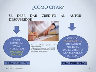 ¿CÓMO CITAR?
SE DEBE DAR
DESCUBRIDOR

USAR
COMILLAS
PARA
INDICAR LAS
PALABRAS
EXACTAS.

CITAS DIRECTAS
PATRICIA CAMPANA

CRÉDITO

Recuperado ,03 de septiembre
de
https://encryptedbn3.gstatic.com/images?q=tbn:ANd9GcT
pL_xXpfAYSOA9eIda3nlLHlcyxG75Wu0
N0339yLHR_MUuDaUHDg

AL

AUTOR

CUANDO
PARAFRASEE A
OTRO AUTOR
NECESITA
DARLE CRÉDITO
A LA FUENTE EN
EL TEXTO.
CITAS INDIRECTAS

 