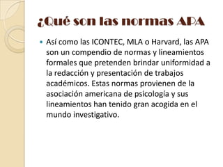 ¿Qué son las normas APA


Así como las ICONTEC, MLA o Harvard, las APA
son un compendio de normas y lineamientos
formales que pretenden brindar uniformidad a
la redacción y presentación de trabajos
académicos. Estas normas provienen de la
asociación americana de psicología y sus
lineamientos han tenido gran acogida en el
mundo investigativo.

 