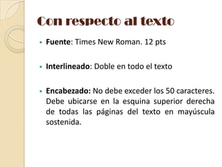 Con respecto al texto
•

Fuente: Times New Roman. 12 pts

•

Interlineado: Doble en todo el texto

•

Encabezado: No debe exceder los 50 caracteres.
Debe ubicarse en la esquina superior derecha
de todas las páginas del texto en mayúscula
sostenida.

 