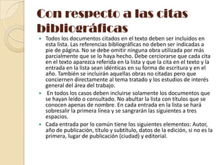 Con respecto a las citas
bibliográficas






Todos los documentos citados en el texto deben ser incluidos en
esta lista. Las referencias bibliográficas no deben ser indicadas a
pie de página. No se debe omitir ninguna obra utilizada por más
parcialmente que se lo haya hecho. Debe cerciorarse que cada cita
en el texto aparezca referida en la lista y que la cita en el texto y la
entrada en la lista sean idénticas en su forma de escritura y en el
año. También se incluirán aquellas obras no citadas pero que
conciernen directamente al tema tratado y los estudios de interés
general del área del trabajo.
En todos los casos deben incluirse solamente los documentos que
se hayan leído o consultado. No abultar la lista con títulos que se
conocen apenas de nombre. En cada entrada en la lista se hará
sobresalir la primera línea y se sangrarán las siguientes a tres
espacios.
Cada entrada por lo común tiene los siguientes elementos: Autor,
año de publicación, título y subtítulo, datos de la edición, si no es la
primera, lugar de publicación (ciudad) y editorial.

 