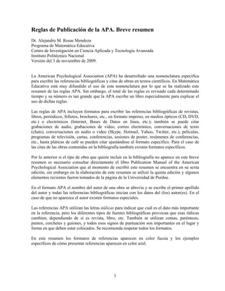 Reglas de Publicación de la APA. Breve resumen
Dr. Alejandro M. Rosas Mendoza
Programa de Matemática Educativa
Centro de Investigación en Ciencia Aplicada y Tecnología Avanzada
Instituto Politécnico Nacional
Versión del 3 de noviembre de 2009.

La American Psychological Association (APA) ha desarrollado una nomenclatura específica
para escribir las referencias bibliográficas y citas de obras en textos científicos. En Matemática
Educativa está muy difundido el uso de esta nomenclatura por lo que se ha realizado este
resumen de las reglas APA. Sin embargo, el total de las reglas es revisado cada determinado
tiempo y su número es tan grande que la APA escribe un libro especialmente para explicar el
uso de dichas reglas.
Las reglas de APA incluyen formatos para escribir las referencias bibliográficas de revistas,
libros, periódicos, folletos, brochures, etc., en formato impreso, en medios ópticos (CD, DVD,
etc.) o electrónicos (Internet, Bases de Datos en línea, etc.); también se puede citar
grabaciones de audio, grabaciones de video, correo electrónico, conversaciones de texto
(chats), conversaciones en audio o video (Skype, Hotmail, Yahoo, Twitter, etc.), películas,
programas de televisión, cartas, conferencias, sesiones de poster, resúmenes de conferencias,
etc., hasta pláticas de café se pueden citar ajustándose al formato específico. Para el caso de
las citas de las obras contenidas en la bibliografía también existen formatos específicos.
Por lo anterior si el tipo de obra que quiere incluir en la bibliografía no aparece en este breve
resumen es necesario consultar directamente el libro Publication Manual of the American
Psychological Association que al momento de escribir este resumen se encuentra en su sexta
edición, sin embargo en la elaboración de este resumen se utilizó la quinta edición y algunos
elementos recientes fueron tomados de la página de la Universidad de Purdue.
En el formato APA el nombre del autor de una obra se abrevia y se escribe el primer apellido
del autor y todas las referencias bibliográficas inician con los datos del (los) autor(es). En el
caso de que no aparezca el autor existen formatos especiales.
Las referencias APA utilizan las letras itálicas para indicar que cuál es el dato más importante
en la referencia, pero los diferentes tipos de fuentes bibliográficas provocan que esas itálicas
cambien, dependiendo de si es revista, libro, etc. También se utilizan comas, paréntesis,
puntos, corchetes y guiones, y todos esos signos de puntuación son importantes en el lugar y
forma en que deben estar colocados. Se recomienda respetar todos los formatos.
En este resumen los formatos de referencias aparecen en color fucsia y los ejemplos
específicos de cómo presentar referencias aparecen en color azul.

1

 