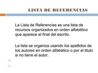 LISTA DE REFERENCIAS
La Lista de Referencias es una lista de
recursos organizados en orden alfabético
que aparece al final del escrito.
La lista se organiza usando los apellidos de
los autores en orden alfabético o por el titulo
si no tiene el autor.


 