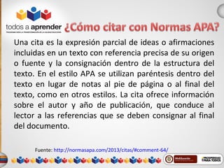 Una cita es la expresión parcial de ideas o afirmaciones
incluidas en un texto con referencia precisa de su origen
o fuente y la consignación dentro de la estructura del
texto. En el estilo APA se utilizan paréntesis dentro del
texto en lugar de notas al pie de página o al final del
texto, como en otros estilos. La cita ofrece información
sobre el autor y año de publicación, que conduce al
lector a las referencias que se deben consignar al final
del documento.
Fuente: http://normasapa.com/2013/citas/#comment-64/
 