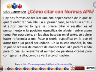 Hay dos formas de realizar una cita dependiendo de lo que se
quiera enfatizar con ella. En el primer caso, se hace un énfasis
al autor cuando lo que se quiere citar o resaltar es el
pensamiento o la posición específica de alguien sobre algún
tema. Por otra parte, en las citas basadas en el texto, se quiere
hacer referencia a una frase o teoría específica en la que el
autor tiene un papel secundario. De la misma manera, la cita
se puede realizar de manera de manera textual o parafraseada
para lo cual es relevante el número de palabras citadas para
configurar la cita, como se verá a continuación.
Fuente: http://normasapa.com/2013/citas/#comment-64/
 