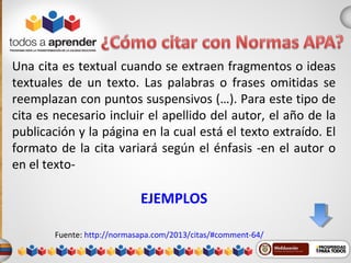 Una cita es textual cuando se extraen fragmentos o ideas
textuales de un texto. Las palabras o frases omitidas se
reemplazan con puntos suspensivos (…). Para este tipo de
cita es necesario incluir el apellido del autor, el año de la
publicación y la página en la cual está el texto extraído. El
formato de la cita variará según el énfasis -en el autor o
en el texto-
EJEMPLOS
Fuente: http://normasapa.com/2013/citas/#comment-64/
 