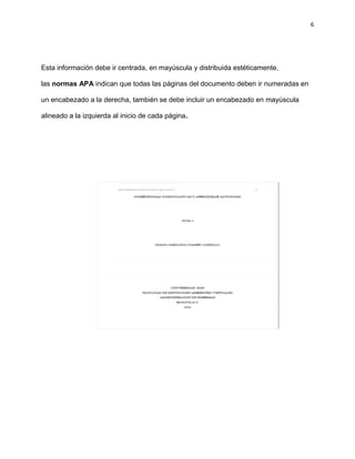 6
Esta información debe ir centrada, en mayúscula y distribuida estéticamente,
las normas APA indican que todas las páginas del documento deben ir numeradas en
un encabezado a la derecha, también se debe incluir un encabezado en mayúscula
alineado a la izquierda al inicio de cada página.
 