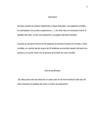 8
Cita literal
Sucede cuando se extraen fragmentos o ideas textuales. Las palabras omitidas
se reemplazan por puntos suspensivos (…). En este caso es necesario incluir el
apellido del autor, el año de publicación y la página del texto extraído.
Cuando la cita tiene menos de 40 palabras se escribe inmersa en el texto y entre
comillas, en cambio las de mayor de 40 palabras se escriben aparte del texto con
sangría y un punto menor en el tamaño de la letra sin usar comillas.
Cita de parafraseo
Se utiliza para citar las ideas de un autor pero no de forma textual. Este tipo de
citas requieren el apellido del autor y el año de publicación.
 