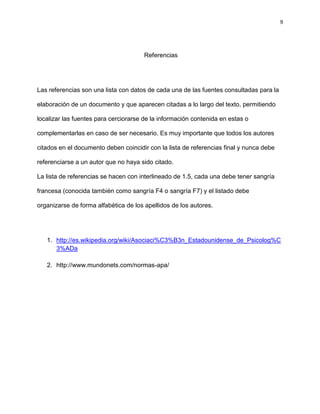 9
Referencias
Las referencias son una lista con datos de cada una de las fuentes consultadas para la
elaboración de un documento y que aparecen citadas a lo largo del texto, permitiendo
localizar las fuentes para cerciorarse de la información contenida en estas o
complementarlas en caso de ser necesario. Es muy importante que todos los autores
citados en el documento deben coincidir con la lista de referencias final y nunca debe
referenciarse a un autor que no haya sido citado.
La lista de referencias se hacen con interlineado de 1.5, cada una debe tener sangría
francesa (conocida también como sangría F4 o sangría F7) y el listado debe
organizarse de forma alfabética de los apellidos de los autores.
1. http://es.wikipedia.org/wiki/Asociaci%C3%B3n_Estadounidense_de_Psicolog%C
3%ADa
2. http://www.mundonets.com/normas-apa/
 