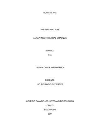 NORMAS APA 
PRESENTADO POR: 
AURA YINNETH BERNAL GUAUQUE 
GRADO: 
6°A 
TEGNOLOGIA E INFORMATICA 
DOSENTE: 
LIC. ROLONDO GUTIERRES 
COLEGIO EVANGELICO LUTERANO DE COLOMBIA 
“CELCO” 
SOGAMOSO 
2014 
 