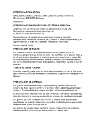 REFERENCIA DE UN CD-ROM 
White, Elena. (1998). El camino a Cristo. Libros del Espíritu de Profecía. 
Montemorelos: [CD-ROM]. Biblioteca 
Electrónica. 
REFERENCIA DE UN DOCUMENTO ELECTRÓNICO SIN FECHA 
Jorgemax. (s/f). La inteligencia emocional. [documento de www]. URL 
http:usuarios.intercom.es/educador/emoción.htm 
COMUNICACIONES PERSONALES 
Comunicaciones personales (correo electrónico, grupos de discusión, 
conversaciones telefónicas, carteleras, etc.) Se citan si son muy importantes, y se 
registran sólo en el texto, no se escriben en la lista de referencias. 
Ejemplo: García, Carlos. 
PRESENTACIÓN DE TABLAS 
Las tablas se numeran de manera consecutiva, en el orden en el que se 
mencionan por primera vez dentro del texto, y se identifican por la palabra Tabla y 
su número arábigo alineados a la izquierda, en la parte superior de la misma. De 
un doble espacio y comience el título de la tabla alineado a la izquierda anotando 
con mayúsculas las letras iniciales de las palabras importantes, y anote el título en 
cursivas. 
TABLAS DE OTRAS FUENTES 
Cualquier tabla o figura reproducida debe acompañarse de una nota al final de la 
tabla reimpresa, donde se dé crédito al autor original y al poseedor de la propiedad 
literaria. 
PRESENTACIÓN DE GRÁFICAS 
Las gráficas muestran relaciones—comparaciones y distribuciones—en un 
conjunto de datos y pueden exhibir, por ejemplo, valores absolutos, porcentajes o 
índices— Conserve las líneas claras y sencillas y elimine los detalles ajenos. 
La presentación de información en los ejes horizontal y vertical debe ser ordenada 
(ejemplo, de menor a mayor) y consistente (en unidades de medida comparables). 
Las gráficas de línea, se utilizan para mostrar la relación entre dos variables 
cuantitativas. La variable independiente se grafica en el eje horizontal y la variable 
dependiente se grafica en el eje vertical. 
Las gráficas de barrase utilizan cuando la variable independiente es categórica. 
Cada barra sólida horizontal o vertical representa un tipo de dato. 
 