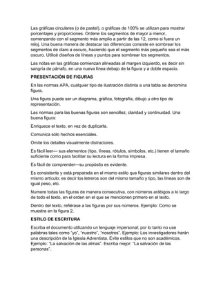 Las gráficas circulares (o de pastel), o gráficas de 100% se utilizan para mostrar 
porcentajes y proporciones. Ordene los segmentos de mayor a menor, 
comenzando con el segmento más amplio a partir de las 12, como si fuera un 
reloj. Una buena manera de destacar las diferencias consiste en sombrear los 
segmentos de claro a oscuro, haciendo que el segmento más pequeño sea el más 
oscuro. Utilicé diseños de líneas y puntos para sombrear los segmentos. 
Las notas en las gráficas comienzan alineadas al margen izquierdo, es decir sin 
sangría de párrafo, en una nueva línea debajo de la figura y a doble espacio. 
PRESENTACIÓN DE FIGURAS 
En las normas APA, cualquier tipo de ilustración distinta a una tabla se denomina 
figura. 
Una figura puede ser un diagrama, gráfica, fotografía, dibujo u otro tipo de 
representación. 
Las normas para las buenas figuras son sencillez, claridad y continuidad. Una 
buena figura: 
Enriquece el texto, en vez de duplicarla. 
Comunica sólo hechos esenciales. 
Omite los detalles visualmente distractores. 
Es fácil leer— sus elementos (tipo, líneas, rótulos, símbolos, etc.) tienen el tamaño 
suficiente como para facilitar su lectura en la forma impresa. 
Es fácil de comprender—su propósito es evidente. 
Es consistente y está preparada en el mismo estilo que figuras similares dentro del 
mismo artículo; es decir los letreros son del mismo tamaño y tipo, las líneas son de 
igual peso, etc. 
Numere todas las figuras de manera consecutiva, con números arábigos a lo largo 
de todo el texto, en el orden en el que se mencionen primero en el texto. 
Dentro del texto, refiérase a las figuras por sus números. Ejemplo: Como se 
muestra en la figura 2. 
ESTILO DE ESCRITURA 
Escriba el documento utilizando un lenguaje impersonal; por lo tanto no use 
palabras tales como “yo”, “nuestro”, “nosotros”. Ejemplo: Los investigadores harán 
una descripción de la Iglesia Adventista. Evite estilos que no son académicos. 
Ejemplo: “La salvación de las almas”. Escriba mejor: “La salvación de las 
personas”. 
 