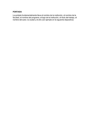 PORTADA 
La portada fundamentalmente lleva el nombre de la institución, el nombre de la 
facultad, el nombre del programa, el logo de la institución, el título del trabajo, el 
nombre del autor, la ciudad y el año (ver ejemplo en la siguiente diapositiva) 
