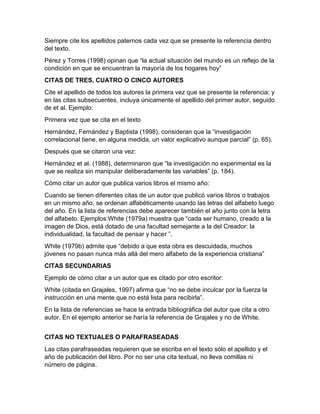 Siempre cite los apellidos paternos cada vez que se presente la referencia dentro 
del texto. 
Pérez y Torres (1998) opinan que “la actual situación del mundo es un reflejo de la 
condición en que se encuentran la mayoría de los hogares hoy” 
CITAS DE TRES, CUATRO O CINCO AUTORES 
Cite el apellido de todos los autores la primera vez que se presente la referencia; y 
en las citas subsecuentes, incluya únicamente el apellido del primer autor, seguido 
de et al. Ejemplo: 
Primera vez que se cita en el texto 
Hernández, Fernández y Baptista (1998), consideran que la “investigación 
correlacional tiene, en alguna medida, un valor explicativo aunque parcial” (p. 65). 
Después que se citaron una vez: 
Hernández et al. (1988), determinaron que “la investigación no experimental es la 
que se realiza sin manipular deliberadamente las variables” (p. 184). 
Cómo citar un autor que publica varios libros el mismo año: 
Cuando se tienen diferentes citas de un autor que publicó varios libros o trabajos 
en un mismo año, se ordenan alfabéticamente usando las letras del alfabeto luego 
del año. En la lista de referencias debe aparecer también el año junto con la letra 
del alfabeto. Ejemplos:White (1979a) muestra que “cada ser humano, creado a la 
imagen de Dios, está dotado de una facultad semejante a la del Creador: la 
individualidad, la facultad de pensar y hacer ”. 
White (1979b) admite que “debido a que esta obra es descuidada, muchos 
jóvenes no pasan nunca más allá del mero alfabeto de la experiencia cristiana” 
CITAS SECUNDARIAS 
Ejemplo de cómo citar a un autor que es citado por otro escritor: 
White (citada en Grajales, 1997) afirma que “no se debe inculcar por la fuerza la 
instrucción en una mente que no está lista para recibirla”. 
En la lista de referencias se hace la entrada bibliográfica del autor que cita a otro 
autor. En el ejemplo anterior se haría la referencia de Grajales y no de White. 
CITAS NO TEXTUALES O PARAFRASEADAS 
Las citas parafraseadas requieren que se escriba en el texto sólo el apellido y el 
año de publicación del libro. Por no ser una cita textual, no lleva comillas ni 
número de página. 
 