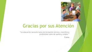 Gracias por sus Atención 
“La educación necesita tanto de formación técnica, científica y 
profesional como de sueños y utopía.” 
Freire 
