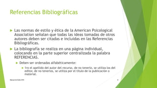 Referencias Bibliográficas 
 Las normas de estilo y ética de la American Psicological 
Association señalan que todas las ideas tomadas de otros 
autores deben ser citadas e incluídas en las Referencias 
Bibliográficas. 
 La bibliografía se realiza en una página individual, 
colocando en la parte superior centralizada la palabra 
REFERENCIAS. 
 Deben ser ordenadas alfabéticamente: 
 1ro el apellido del autor del recurso, de no tenerlo, se utiliza los del 
editor, de no tenerlos, se utiliza por el título de la publicación o 
material. 
Manual de Estilo APA 8 
 