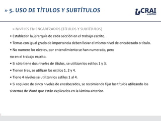 • Establecen la jerarquía de cada sección en el trabajo escrito.
• Temas con igual grado de importancia deben llevar el mismo nivel de encabezado o título.
• No numere los niveles, por entendimiento se han numerado, pero
no en el trabajo escrito.
• Si sólo tiene dos niveles de títulos, se utilizan los estilos 1 y 3.
• Tienen tres, se utilizan los estilos 1, 2 y 4.
• Tiene 4 niveles se utilizan los estilos 1 al 4.
• Si requiere de cinco niveles de encabezados, se recomienda fijar los títulos utilizando los
sistemas de Word que están explicados en la lámina anterior.
» 5. USO DE TÍTULOS Y SUBTÍTULOS
» NIVELES EN ENCABEZADOS (TÍTULOS Y SUBTÍTULOS)
 