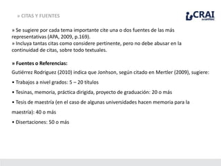 » CITAS Y FUENTES
» Se sugiere por cada tema importante cite una o dos fuentes de las más
representativas (APA, 2009, p.169).
» Incluya tantas citas como considere pertinente, pero no debe abusar en la
continuidad de citas, sobre todo textuales.
» Fuentes o Referencias:
Gutiérrez Rodriguez (2010) indica que Jonhson, según citado en Mertler (2009), sugiere:
• Trabajos a nivel grados: 5 – 20 títulos
• Tesinas, memoria, práctica dirigida, proyecto de graduación: 20 o más
• Tesis de maestría (en el caso de algunas universidades hacen memoria para la
maestría): 40 o más
• Disertaciones: 50 o más
 