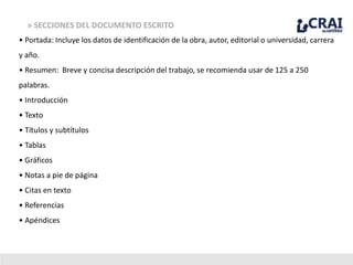 » SECCIONES DEL DOCUMENTO ESCRITO
• Portada: Incluye los datos de identificación de la obra, autor, editorial o universidad, carrera
y año.
• Resumen: Breve y concisa descripción del trabajo, se recomienda usar de 125 a 250
palabras.
• Introducción
• Texto
• Títulos y subtítulos
• Tablas
• Gráficos
• Notas a pie de página
• Citas en texto
• Referencias
• Apéndices
 