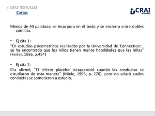 » CITAS TEXTUALES
Cortas
Menos de 40 palabras: se incorpora en el texto y se encierra entre dobles
comillas.
• Ej cita 1:
“En estudios psicométricos realizados por la Universidad de Connecticut…
se ha encontrado que los niños tienen menos habilidades que las niñas”
(Ferrer, 1986, p.454)
• Ej cita 2:
Ella afirmó, “El ‘efecto placebo’ desapareció cuando las conductas se
estudiaron de esta manera” (Miele, 1993, p. 276), pero no aclaró cuáles
conductas se sometieron a estudio.
 