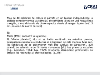 » CITAS TEXTUALES
Largas
Más de 40 palabras: Se coloca el párrafo en un bloque independiente, a
espacio sencillo y omita las comillas. Se comienza la cita en una nueva línea
o reglón, a una distancia de cinco espacios desde el margen izquierdo (1.3
cm. posición de nuevo párrafo)
Ej:
Miele (1993) encontró lo siguiente:
El “efecto placebo”, el cual se había verificado en estudios previos,
desapareció cuando las conductas se estudiaron de esta manera. Mas aún,
las conductas no se presentaron más [las cursivas se agregaron], aun
cuando se administraron fármacos mareantes [sic]. Los primeros estudios
(e.g., Abdullah, 1984; Fox, 1979) resultaron claramente prematuros en
atribuir los resultados al efecto placebo. (p. 276)
 
