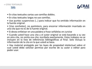 • En citas textuales cortas use comillas dobles.
• En citas textuales largas no use comillas.
• Use puntos suspensivos (…) para indicar que ha omitido información en
la fuente original.
• [Use corchetes], no paréntesis, para encerrar información insertada en
una cita que no es de la fuente original.
• Si desea enfatizar en una palabra o frase señálelas en cursiva
• Cuando usted hace una cita y el autor original se está basando a su vez
en otra cita, no omita esa cita; escríbala exactamente. Estos trabajos no se
incluyen en la lista de referencias bibliográficas al final. Solo incluya la
información de la cita en la que usted se basa.
• Hay material protegido por las leyes de propiedad intelectual sobre el
cual usted debe solicitar permiso por escrito de su autor o editor para
poder usar.
» CITAS TEXTUALES
TIPS
 