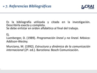 » 7. Referencias Bibliográficas
Es la bibliografía utilizada y citada en la investigación.
Describirla exacta y completa.
Se debe enlistar en orden alfabético al final del trabajo.
Ej.
Luenberger, D. (1989). Programación lineal y no lineal. México:
Addison-Wesley.
Murciano, M. (1992). Estructura y dinámica de la comunicación
internacional (2ª. ed.). Barcelona: Bosch Comunicación.
 