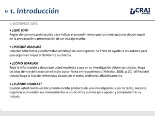 • ¿QUÉ SON?
Reglas de comunicación escrita para indicar el procedimiento que los investigadores deben seguir
en la preparación u presentación de un trabajo escrito.
• ¿PORQUÉ USARLAS?
Para dar coherencia y uniformidad al trabajo de investigación. Se trata de ayudar a los autores para
que organicen mejor y fácilmente sus textos
• ¿CÓMO USARLAS?
Toda la información y datos que usted recolecta y usa en su investigación deben ser citados. Haga
las citas dentro del texto con el estilo autor-fecha entre paréntesis (Méndez, 2008, p.20). Al final del
trabajo haga la lista de referencias citadas en el texto; ordénelas alfabéticamente.
• ¿CUÁNDO USARLAS?
Cuando usted realiza un documento escrito producto de una investigación, y por lo tanto, necesita
organizar y presentar sus conocimientos y los de otros autores para apoyar y complementar su
trabajo.
» 1. Introducción
» NORMAS APA
 