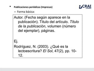 • Publicaciones periódicas (Impresas)
– Forma básica:
Autor. (Fecha según aparece en la
publicación). Título del artículo. Título
de la publicación, volumen (número
del ejemplar), páginas.
Ej.
Rodríguez, N. (2003). ¿Qué es la
lectoescritura? El Sol, 47(2), pp. 10-
12.
 