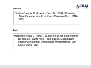 • Periódico:
Cintrón Opio, A. O. & López Cruz, M. (2004, 31 enero).
Atención especial a la timidez. El Nuevo Día, p. PD4-
PD5.
• Tesis
Portalatín Ayala, J. (1997). El manejo de los desperdicios
del café en Puerto Rico. Tesis inédita. Licenciatura
ingeniería industrial. Universidad Metropolitana, San
Juan, Puerto Rico.
 