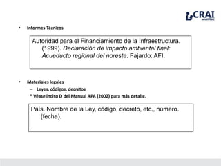 • Informes Técnicos
Autoridad para el Financiamiento de la Infraestructura.
(1999). Declaración de impacto ambiental final:
Acueducto regional del noreste. Fajardo: AFI.
• Materiales legales
– Leyes, códigos, decretos
* Véase inciso D del Manual APA (2002) para más detalle.
País. Nombre de la Ley, código, decreto, etc., número.
(fecha).
 